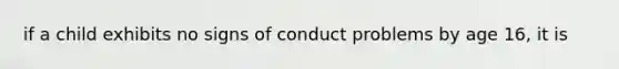 if a child exhibits no signs of conduct problems by age 16, it is