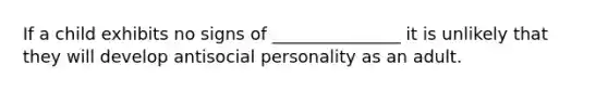 If a child exhibits no signs of _______________ it is unlikely that they will develop antisocial personality as an adult.