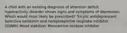 A child with an existing diagnosis of attention deficit hyperactivity disorder shows signs and symptoms of depression. Which would most likely be prescribed? Tricylic antidepressant Selective serotonin and norepinephrine reuptake inhibitor (SSNRI) Mood stabilizer Monoamine oxidase inhibitor