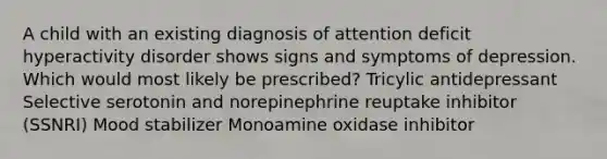 A child with an existing diagnosis of attention deficit hyperactivity disorder shows signs and symptoms of depression. Which would most likely be prescribed? Tricylic antidepressant Selective serotonin and norepinephrine reuptake inhibitor (SSNRI) Mood stabilizer Monoamine oxidase inhibitor