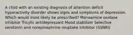 A child with an existing diagnosis of attention deficit hyperactivity disorder shows signs and symptoms of depression. Which would most likely be prescribed? Monoamine oxidase inhibitor Tricylic antidepressant Mood stabilizer Selective serotonin and norepinephrine reuptake inhibitor (SSNRI)