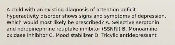 A child with an existing diagnosis of attention deficit hyperactivity disorder shows signs and symptoms of depression. Which would most likely be prescribed? A. Selective serotonin and norepinephrine reuptake inhibitor (SSNRI) B. Monoamine oxidase inhibitor C. Mood stabilizer D. Tricylic antidepressant