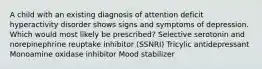 A child with an existing diagnosis of attention deficit hyperactivity disorder shows signs and symptoms of depression. Which would most likely be prescribed? Selective serotonin and norepinephrine reuptake inhibitor (SSNRI) Tricylic antidepressant Monoamine oxidase inhibitor Mood stabilizer