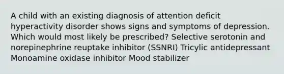 A child with an existing diagnosis of attention deficit hyperactivity disorder shows signs and symptoms of depression. Which would most likely be prescribed? Selective serotonin and norepinephrine reuptake inhibitor (SSNRI) Tricylic antidepressant Monoamine oxidase inhibitor Mood stabilizer