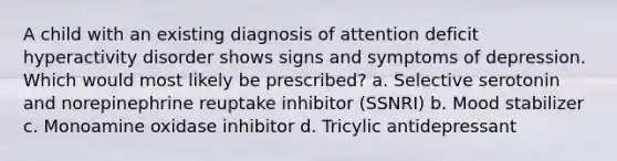 A child with an existing diagnosis of attention deficit hyperactivity disorder shows signs and symptoms of depression. Which would most likely be prescribed? a. Selective serotonin and norepinephrine reuptake inhibitor (SSNRI) b. Mood stabilizer c. Monoamine oxidase inhibitor d. Tricylic antidepressant