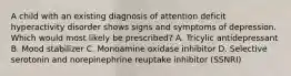 A child with an existing diagnosis of attention deficit hyperactivity disorder shows signs and symptoms of depression. Which would most likely be prescribed? A. Tricylic antidepressant B. Mood stabilizer C. Monoamine oxidase inhibitor D. Selective serotonin and norepinephrine reuptake inhibitor (SSNRI)