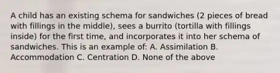 A child has an existing schema for sandwiches (2 pieces of bread with fillings in the middle), sees a burrito (tortilla with fillings inside) for the first time, and incorporates it into her schema of sandwiches. This is an example of: A. Assimilation B. Accommodation C. Centration D. None of the above