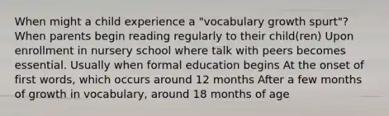 When might a child experience a "vocabulary growth spurt"? When parents begin reading regularly to their child(ren) Upon enrollment in nursery school where talk with peers becomes essential. Usually when formal education begins At the onset of first words, which occurs around 12 months After a few months of growth in vocabulary, around 18 months of age