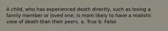 A child, who has experienced death directly, such as losing a family member or loved one, is more likely to have a realistic view of death than their peers. a. True b. False