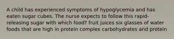 A child has experienced symptoms of hypoglycemia and has eaten sugar cubes. The nurse expects to follow this rapid-releasing sugar with which food? fruit juices six glasses of water foods that are high in protein complex carbohydrates and protein