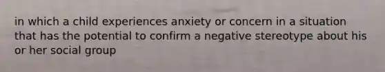 in which a child experiences anxiety or concern in a situation that has the potential to confirm a negative stereotype about his or her social group