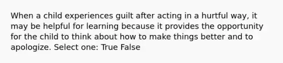 When a child experiences guilt after acting in a hurtful way, it may be helpful for learning because it provides the opportunity for the child to think about how to make things better and to apologize. Select one: True False