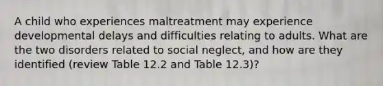 A child who experiences maltreatment may experience developmental delays and difficulties relating to adults. What are the two disorders related to social neglect, and how are they identified (review Table 12.2 and Table 12.3)?