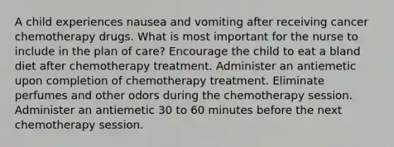 A child experiences nausea and vomiting after receiving cancer chemotherapy drugs. What is most important for the nurse to include in the plan of care? Encourage the child to eat a bland diet after chemotherapy treatment. Administer an antiemetic upon completion of chemotherapy treatment. Eliminate perfumes and other odors during the chemotherapy session. Administer an antiemetic 30 to 60 minutes before the next chemotherapy session.