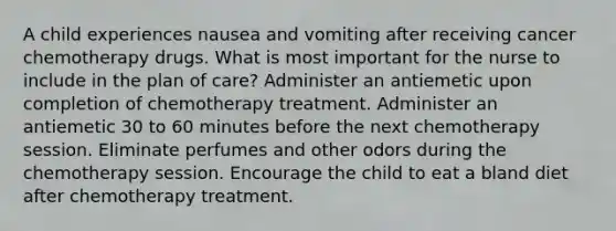 A child experiences nausea and vomiting after receiving cancer chemotherapy drugs. What is most important for the nurse to include in the plan of care? Administer an antiemetic upon completion of chemotherapy treatment. Administer an antiemetic 30 to 60 minutes before the next chemotherapy session. Eliminate perfumes and other odors during the chemotherapy session. Encourage the child to eat a bland diet after chemotherapy treatment.