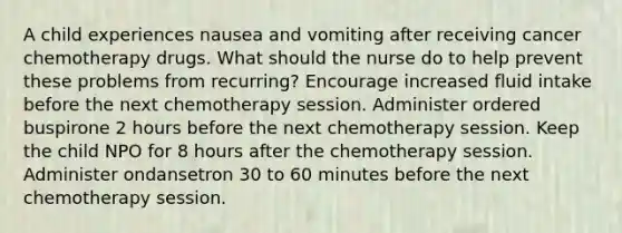 A child experiences nausea and vomiting after receiving cancer chemotherapy drugs. What should the nurse do to help prevent these problems from recurring? Encourage increased fluid intake before the next chemotherapy session. Administer ordered buspirone 2 hours before the next chemotherapy session. Keep the child NPO for 8 hours after the chemotherapy session. Administer ondansetron 30 to 60 minutes before the next chemotherapy session.