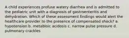 A child experiences profuse watery diarrhea and is admitted to the pediatric unit with a diagnosis of gastroenteritis and dehydration. Which of these assessment findings would alert the healthcare provider to the presence of compensated shock? a. hypotension b. metabloic acidosis c. narrow pulse pressure d. pulmonary crackles