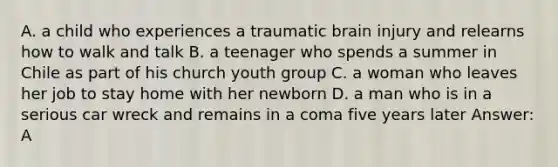 A. a child who experiences a traumatic brain injury and relearns how to walk and talk B. a teenager who spends a summer in Chile as part of his church youth group C. a woman who leaves her job to stay home with her newborn D. a man who is in a serious car wreck and remains in a coma five years later Answer: A