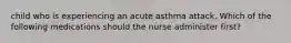 child who is experiencing an acute asthma attack. Which of the following medications should the nurse administer first?