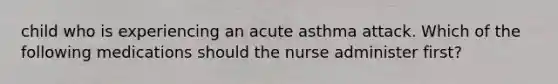 child who is experiencing an acute asthma attack. Which of the following medications should the nurse administer first?