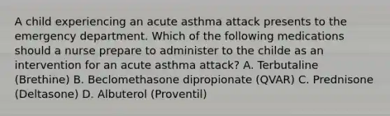 A child experiencing an acute asthma attack presents to the emergency department. Which of the following medications should a nurse prepare to administer to the childe as an intervention for an acute asthma attack? A. Terbutaline (Brethine) B. Beclomethasone dipropionate (QVAR) C. Prednisone (Deltasone) D. Albuterol (Proventil)