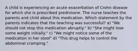 A child is experiencing an acute exacerbation of Crohn disease for which she is prescribed prednisone. The nurse teaches the parents and child about this medication. Which statement by the parents indicates that the teaching was successful? a) "We should not stop this medication abruptly." b) "She might lose some weight initially." c) "We might notice some of the medication in her stool" d) "This drug helps to control the abdominal cramping."