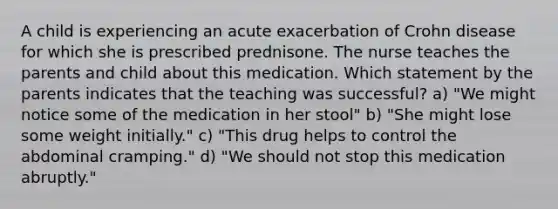 A child is experiencing an acute exacerbation of Crohn disease for which she is prescribed prednisone. The nurse teaches the parents and child about this medication. Which statement by the parents indicates that the teaching was successful? a) "We might notice some of the medication in her stool" b) "She might lose some weight initially." c) "This drug helps to control the abdominal cramping." d) "We should not stop this medication abruptly."