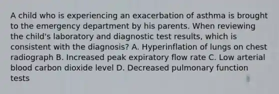 A child who is experiencing an exacerbation of asthma is brought to the emergency department by his parents. When reviewing the child's laboratory and diagnostic test results, which is consistent with the diagnosis? A. Hyperinflation of lungs on chest radiograph B. Increased peak expiratory flow rate C. Low arterial blood carbon dioxide level D. Decreased pulmonary function tests