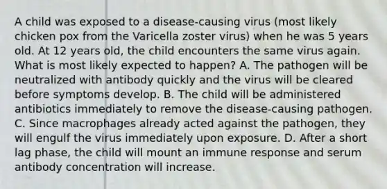 A child was exposed to a disease-causing virus (most likely chicken pox from the Varicella zoster virus) when he was 5 years old. At 12 years old, the child encounters the same virus again. What is most likely expected to happen? A. The pathogen will be neutralized with antibody quickly and the virus will be cleared before symptoms develop. B. The child will be administered antibiotics immediately to remove the disease-causing pathogen. C. Since macrophages already acted against the pathogen, they will engulf the virus immediately upon exposure. D. After a short lag phase, the child will mount an immune response and serum antibody concentration will increase.