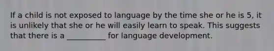 If a child is not exposed to language by the time she or he is 5, it is unlikely that she or he will easily learn to speak. This suggests that there is a __________ for language development.