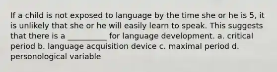 If a child is not exposed to language by the time she or he is 5, it is unlikely that she or he will easily learn to speak. This suggests that there is a __________ for language development. a. critical period b. language acquisition device c. maximal period d. personological variable