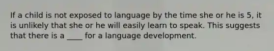 If a child is not exposed to language by the time she or he is 5, it is unlikely that she or he will easily learn to speak. This suggests that there is a ____ for a language development.