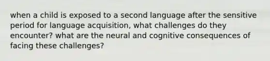 when a child is exposed to a second language after the sensitive period for language acquisition, what challenges do they encounter? what are the neural and cognitive consequences of facing these challenges?