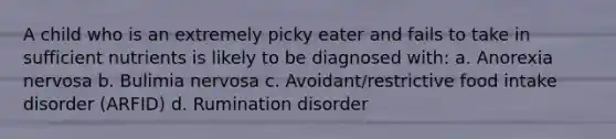 A child who is an extremely picky eater and fails to take in sufficient nutrients is likely to be diagnosed with: a. Anorexia nervosa b. Bulimia nervosa c. Avoidant/restrictive food intake disorder (ARFID) d. Rumination disorder