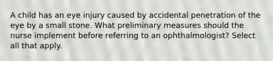 A child has an eye injury caused by accidental penetration of the eye by a small stone. What preliminary measures should the nurse implement before referring to an ophthalmologist? Select all that apply.