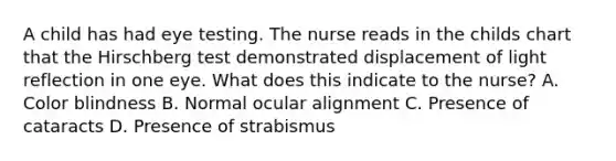 A child has had eye testing. The nurse reads in the childs chart that the Hirschberg test demonstrated displacement of light reflection in one eye. What does this indicate to the nurse? A. Color blindness B. Normal ocular alignment C. Presence of cataracts D. Presence of strabismus