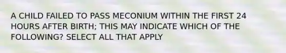 A CHILD FAILED TO PASS MECONIUM WITHIN THE FIRST 24 HOURS AFTER BIRTH; THIS MAY INDICATE WHICH OF THE FOLLOWING? SELECT ALL THAT APPLY