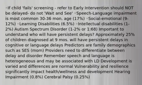 ◦If child 'fails' screening - refer to Early Intervention should NOT be delayed- do not 'Wait and See' ◦Speech-Language impairment is most common 30-36 mon. age (17%) ◦Social-emotional (9-12%) ◦Learning Disabilities (6.5%) ◦Intellectual disabilities (1-2%) Autism Spectrum Disorder (1-2% or 1:68) Important to understand who will have persistent delays? Approximately 25% of children diagnosed at 9 mos. will have persistent delays in cognitive or language delays Predictors are family demographics such as SES (mom) Providers need to differentiate between delay and disorder Remember speech and language is heterogeneous and may be associated with LD Development is varied and differences are normal Vulnerability and resilience significantly impact health/wellness and development Hearing Impairment (0.8%) Cerebral Palsy (0.25%)