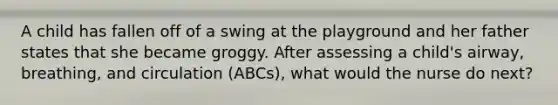 A child has fallen off of a swing at the playground and her father states that she became groggy. After assessing a child's airway, breathing, and circulation (ABCs), what would the nurse do next?