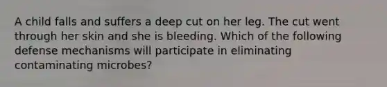 A child falls and suffers a deep cut on her leg. The cut went through her skin and she is bleeding. Which of the following defense mechanisms will participate in eliminating contaminating microbes?