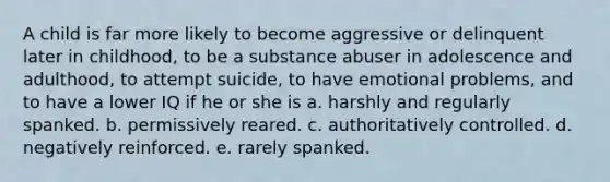 A child is far more likely to become aggressive or delinquent later in childhood, to be a substance abuser in adolescence and adulthood, to attempt suicide, to have emotional problems, and to have a lower IQ if he or she is a. harshly and regularly spanked. b. permissively reared. c. authoritatively controlled. d. negatively reinforced. e. rarely spanked.