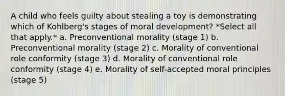 A child who feels guilty about stealing a toy is demonstrating which of Kohlberg's stages of moral development? *Select all that apply.* a. Preconventional morality (stage 1) b. Preconventional morality (stage 2) c. Morality of conventional role conformity (stage 3) d. Morality of conventional role conformity (stage 4) e. Morality of self-accepted moral principles (stage 5)