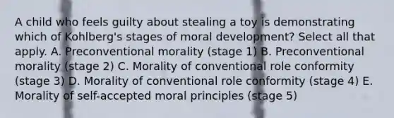 A child who feels guilty about stealing a toy is demonstrating which of Kohlberg's stages of moral development? Select all that apply. A. Preconventional morality (stage 1) B. Preconventional morality (stage 2) C. Morality of conventional role conformity (stage 3) D. Morality of conventional role conformity (stage 4) E. Morality of self-accepted moral principles (stage 5)