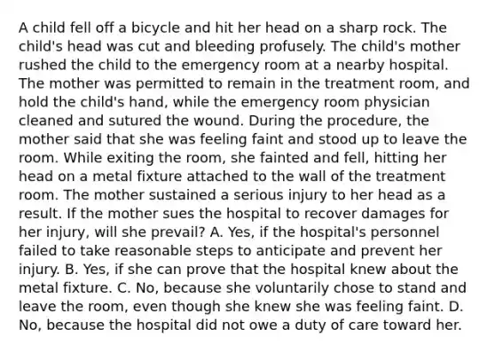 A child fell off a bicycle and hit her head on a sharp rock. The child's head was cut and bleeding profusely. The child's mother rushed the child to the emergency room at a nearby hospital. The mother was permitted to remain in the treatment room, and hold the child's hand, while the emergency room physician cleaned and sutured the wound. During the procedure, the mother said that she was feeling faint and stood up to leave the room. While exiting the room, she fainted and fell, hitting her head on a metal fixture attached to the wall of the treatment room. The mother sustained a serious injury to her head as a result. If the mother sues the hospital to recover damages for her injury, will she prevail? A. Yes, if the hospital's personnel failed to take reasonable steps to anticipate and prevent her injury. B. Yes, if she can prove that the hospital knew about the metal fixture. C. No, because she voluntarily chose to stand and leave the room, even though she knew she was feeling faint. D. No, because the hospital did not owe a duty of care toward her.