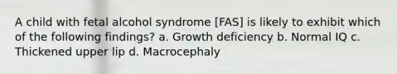 A child with fetal alcohol syndrome [FAS] is likely to exhibit which of the following findings? a. Growth deficiency b. Normal IQ c. Thickened upper lip d. Macrocephaly