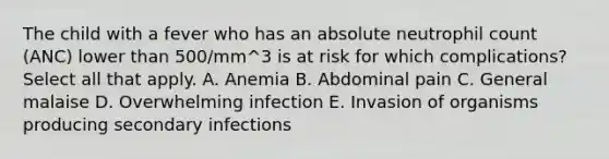 The child with a fever who has an absolute neutrophil count (ANC) lower than 500/mm^3 is at risk for which complications? Select all that apply. A. Anemia B. Abdominal pain C. General malaise D. Overwhelming infection E. Invasion of organisms producing secondary infections