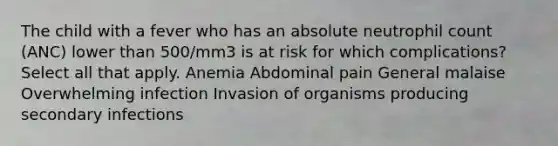 The child with a fever who has an absolute neutrophil count (ANC) lower than 500/mm3 is at risk for which complications? Select all that apply. Anemia Abdominal pain General malaise Overwhelming infection Invasion of organisms producing secondary infections