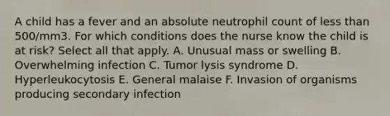 A child has a fever and an absolute neutrophil count of less than 500/mm3. For which conditions does the nurse know the child is at risk? Select all that apply. A. Unusual mass or swelling B. Overwhelming infection C. Tumor lysis syndrome D. Hyperleukocytosis E. General malaise F. Invasion of organisms producing secondary infection