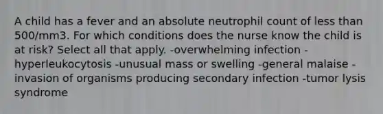 A child has a fever and an absolute neutrophil count of <a href='https://www.questionai.com/knowledge/k7BtlYpAMX-less-than' class='anchor-knowledge'>less than</a> 500/mm3. For which conditions does the nurse know the child is at risk? Select all that apply. -overwhelming infection -hyperleukocytosis -unusual mass or swelling -general malaise -invasion of organisms producing secondary infection -tumor lysis syndrome