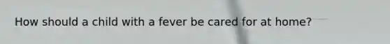How should a child with a fever be cared for at home?